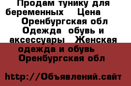 Продам тунику для беременных. › Цена ­ 400 - Оренбургская обл. Одежда, обувь и аксессуары » Женская одежда и обувь   . Оренбургская обл.